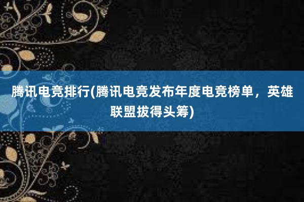 腾讯电竞排行(腾讯电竞发布年度电竞榜单，英雄联盟拔得头筹)