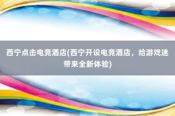 西宁点击电竞酒店(西宁开设电竞酒店，给游戏迷带来全新体验)