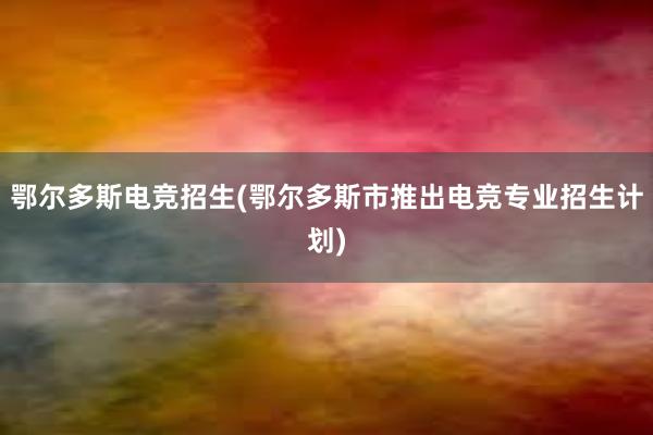 鄂尔多斯电竞招生(鄂尔多斯市推出电竞专业招生计划)