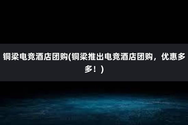 铜梁电竞酒店团购(铜梁推出电竞酒店团购，优惠多多！)