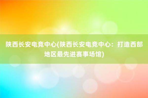 陕西长安电竞中心(陕西长安电竞中心：打造西部地区最先进赛事场馆)