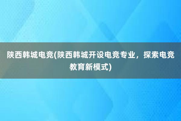 陕西韩城电竞(陕西韩城开设电竞专业，探索电竞教育新模式)