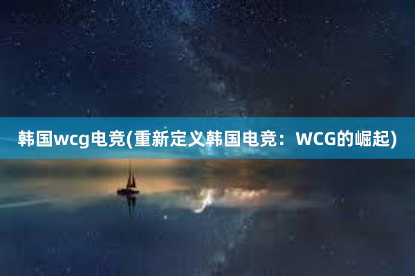 韩国wcg电竞(重新定义韩国电竞：WCG的崛起)