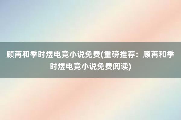 顾苒和季时煜电竞小说免费(重磅推荐：顾苒和季时煜电竞小说免费阅读)