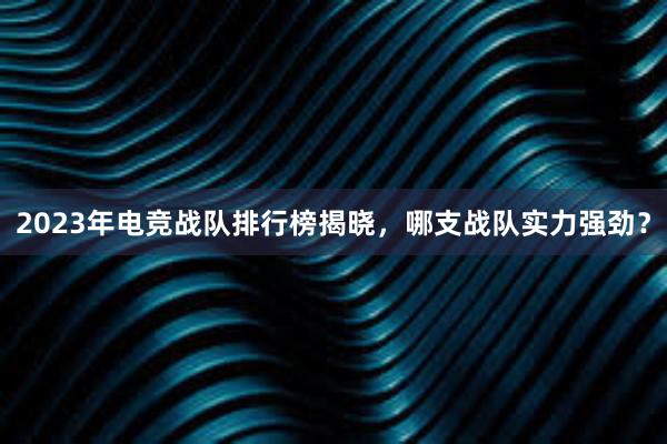 2023年电竞战队排行榜揭晓，哪支战队实力强劲？