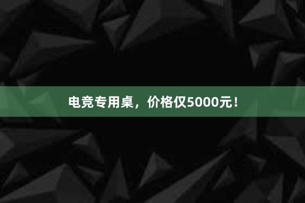 电竞专用桌，价格仅5000元！