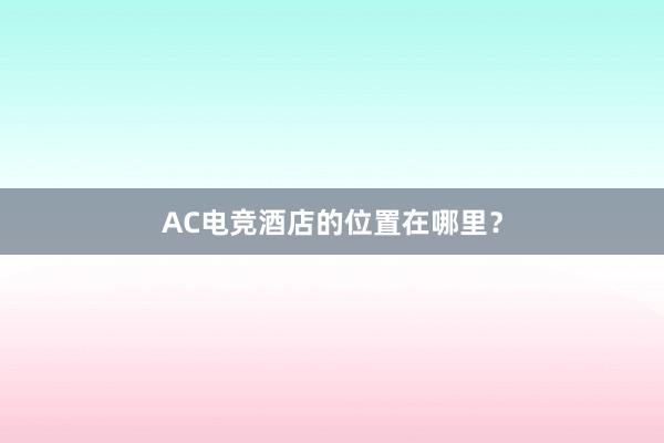 AC电竞酒店的位置在哪里？