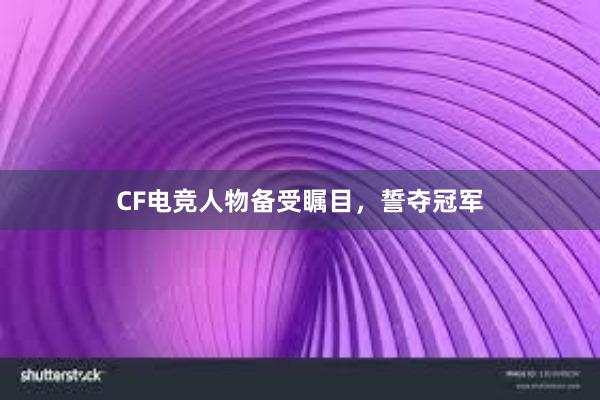 CF电竞人物备受瞩目，誓夺冠军