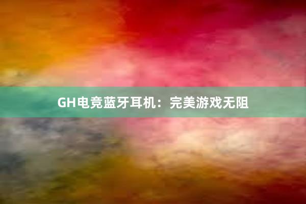 GH电竞蓝牙耳机：完美游戏无阻