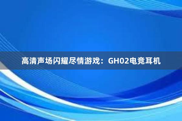 高清声场闪耀尽情游戏：GH02电竞耳机