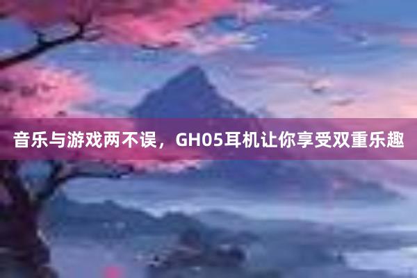 音乐与游戏两不误，GH05耳机让你享受双重乐趣