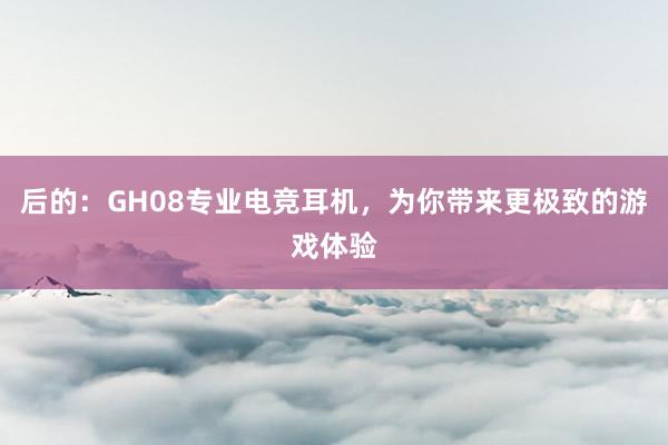 后的：GH08专业电竞耳机，为你带来更极致的游戏体验