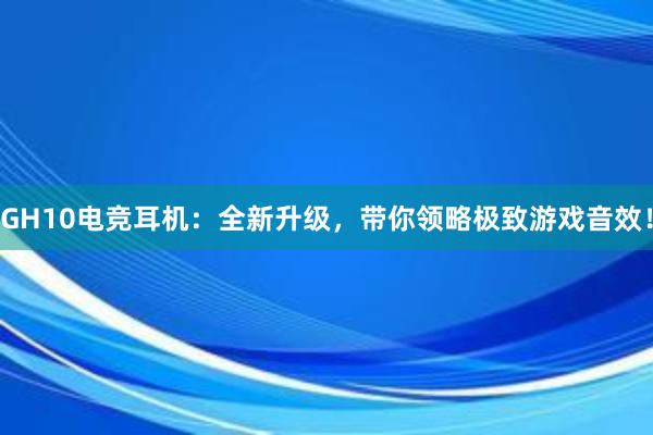 GH10电竞耳机：全新升级，带你领略极致游戏音效！