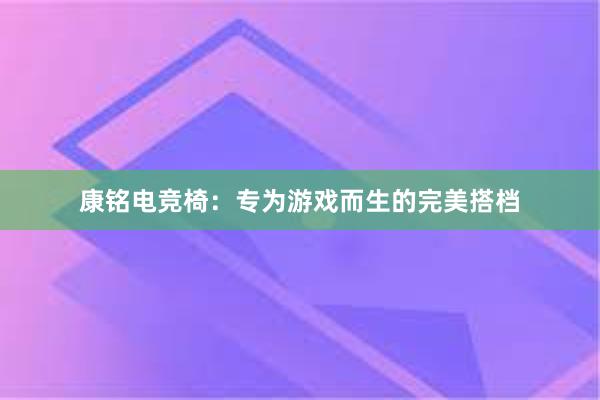 康铭电竞椅：专为游戏而生的完美搭档