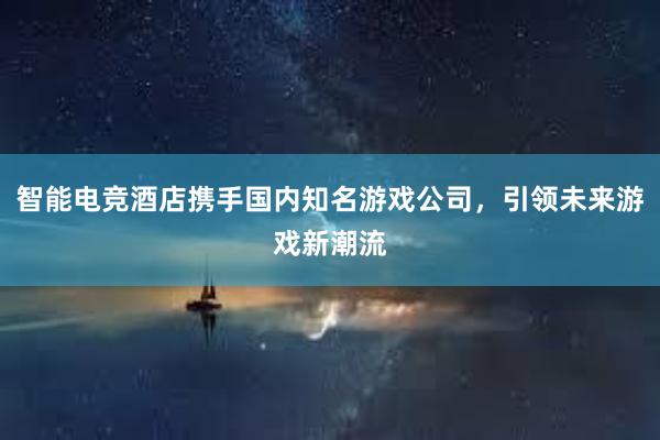 智能电竞酒店携手国内知名游戏公司，引领未来游戏新潮流