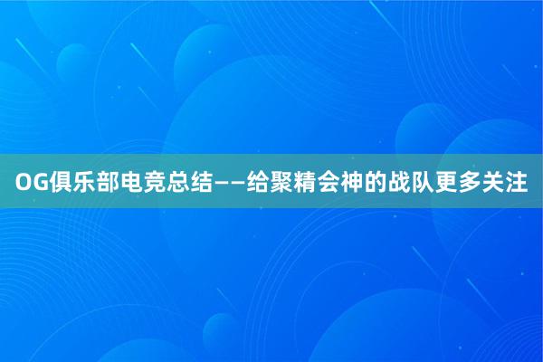 OG俱乐部电竞总结——给聚精会神的战队更多关注