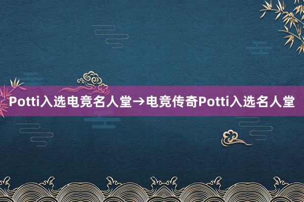 Potti入选电竞名人堂→电竞传奇Potti入选名人堂