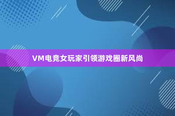 VM电竞女玩家引领游戏圈新风尚