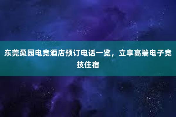 东莞桑园电竞酒店预订电话一览，立享高端电子竞技住宿