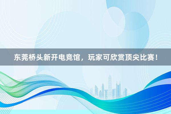 东莞桥头新开电竞馆，玩家可欣赏顶尖比赛！