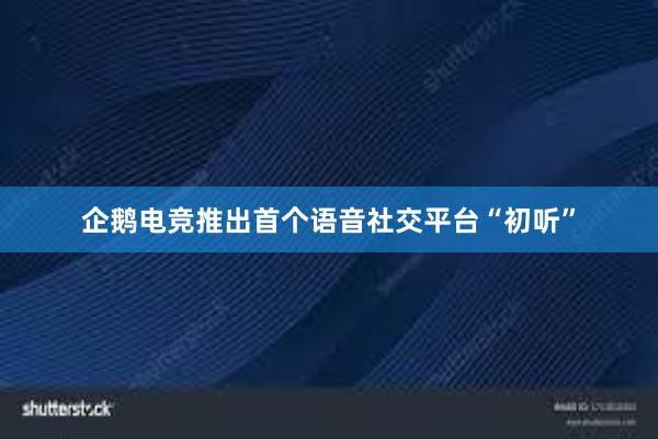 企鹅电竞推出首个语音社交平台“初听”