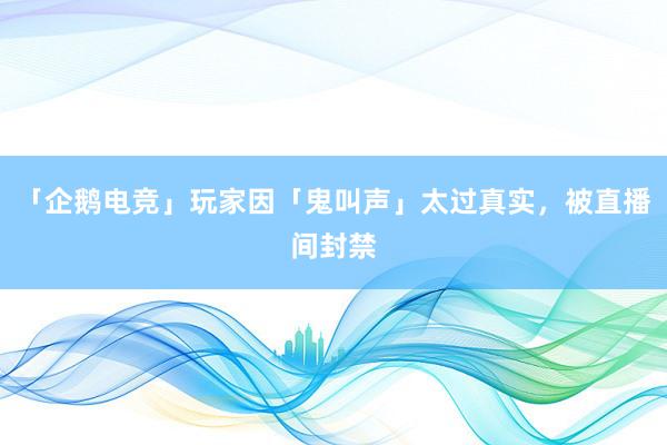 「企鹅电竞」玩家因「鬼叫声」太过真实，被直播间封禁