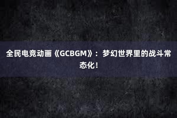 全民电竞动画《GCBGM》：梦幻世界里的战斗常态化！