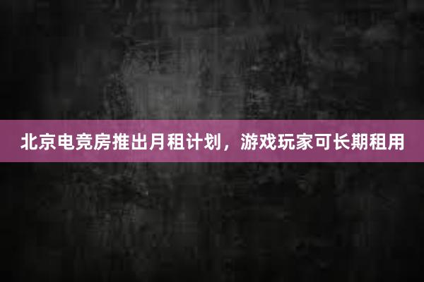 北京电竞房推出月租计划，游戏玩家可长期租用