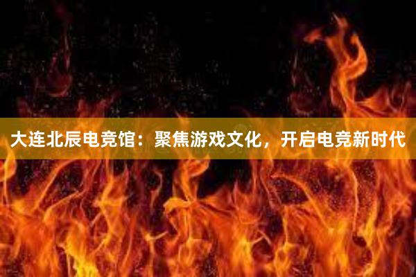 大连北辰电竞馆：聚焦游戏文化，开启电竞新时代