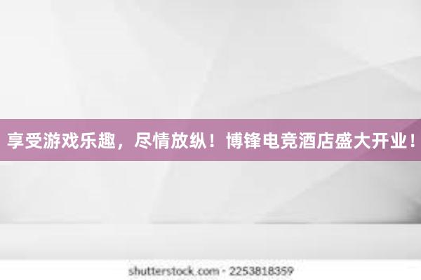 享受游戏乐趣，尽情放纵！博锋电竞酒店盛大开业！