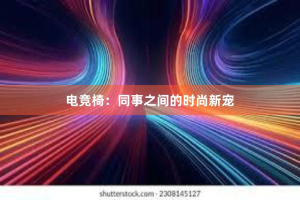 电竞椅：同事之间的时尚新宠