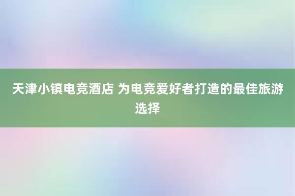 天津小镇电竞酒店 为电竞爱好者打造的最佳旅游选择