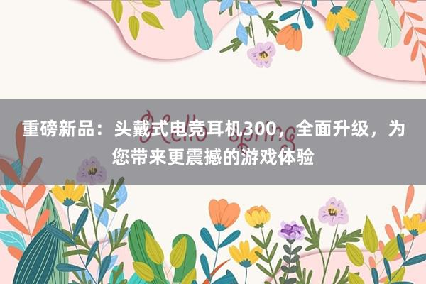 重磅新品：头戴式电竞耳机300，全面升级，为您带来更震撼的游戏体验