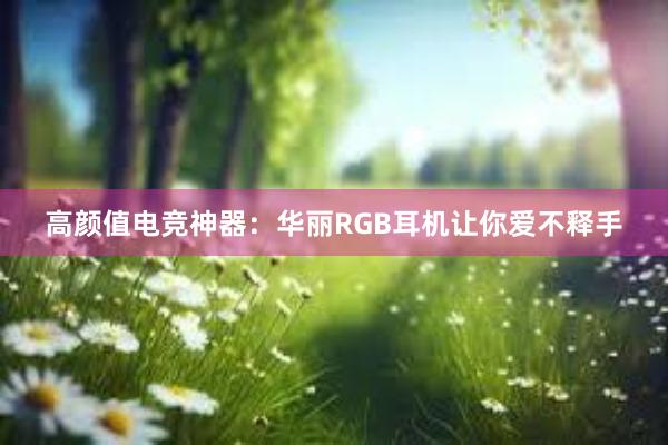 高颜值电竞神器：华丽RGB耳机让你爱不释手