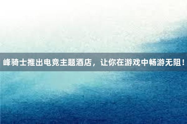 峰骑士推出电竞主题酒店，让你在游戏中畅游无阻！