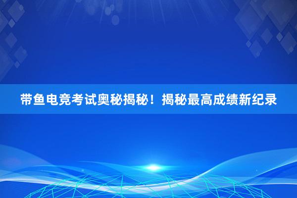 带鱼电竞考试奥秘揭秘！揭秘最高成绩新纪录