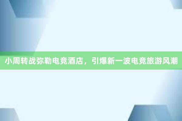 小周转战弥勒电竞酒店，引爆新一波电竞旅游风潮