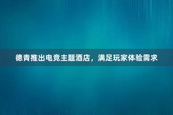 德青推出电竞主题酒店，满足玩家体验需求