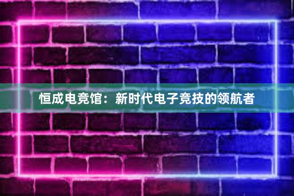 恒成电竞馆：新时代电子竞技的领航者