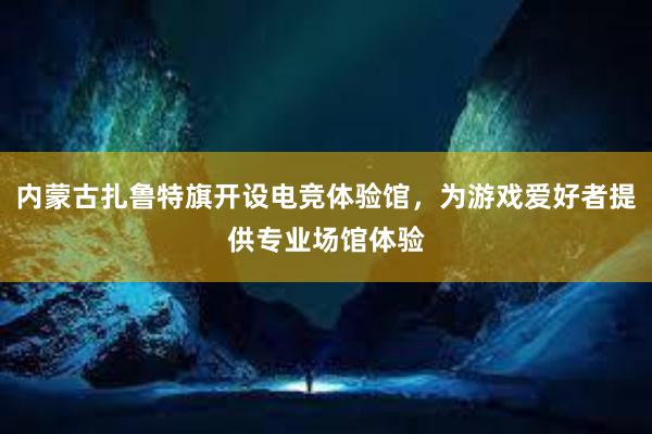 内蒙古扎鲁特旗开设电竞体验馆，为游戏爱好者提供专业场馆体验