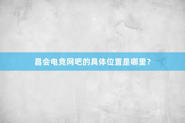 昌会电竞网吧的具体位置是哪里？