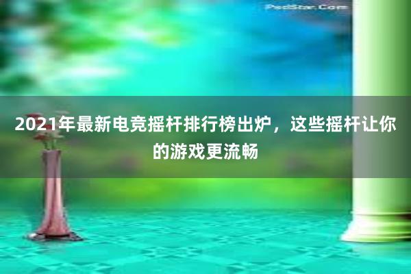 2021年最新电竞摇杆排行榜出炉，这些摇杆让你的游戏更流畅