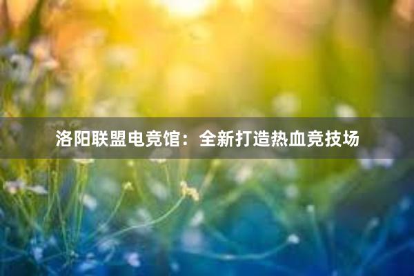 洛阳联盟电竞馆：全新打造热血竞技场