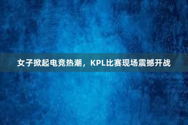 女子掀起电竞热潮，KPL比赛现场震撼开战