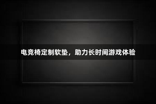 电竞椅定制软垫，助力长时间游戏体验