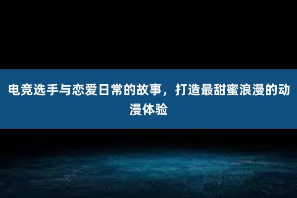 电竞选手与恋爱日常的故事，打造最甜蜜浪漫的动漫体验