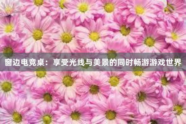 窗边电竞桌：享受光线与美景的同时畅游游戏世界