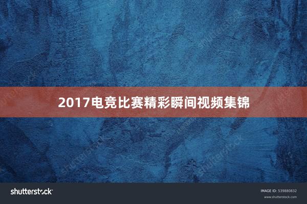 2017电竞比赛精彩瞬间视频集锦