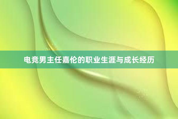 电竞男主任嘉伦的职业生涯与成长经历