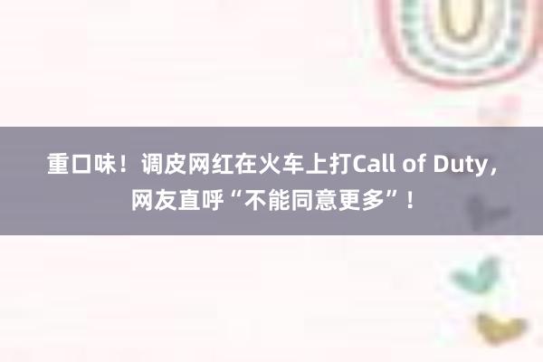 重口味！调皮网红在火车上打Call of Duty，网友直呼“不能同意更多”！